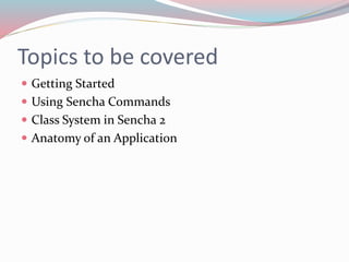 Topics to be covered 
 Getting Started 
 Using Sencha Commands 
 Class System in Sencha 2 
 Anatomy of an Application 
 