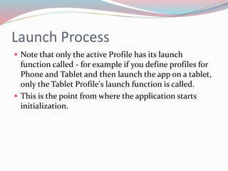 Launch Process 
 Note that only the active Profile has its launch 
function called - for example if you define profiles for 
Phone and Tablet and then launch the app on a tablet, 
only the Tablet Profile's launch function is called. 
 This is the point from where the application starts 
initialization. 
 