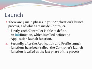 Launch 
 There are 4 main phases in your Application's launch 
process, 2 of which are inside Controller. 
1. Firstly, each Controller is able to define 
an initfunction, which is called before the 
Application launch function. 
2. Secondly, after the Application and Profile launch 
functions have been called, the Controller's launch 
function is called as the last phase of the process: 
 
