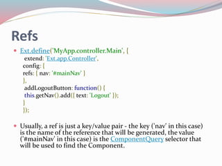 Refs 
 Ext.define('MyApp.controller.Main', { 
extend: 'Ext.app.Controller', 
config: { 
refs: { nav: '#mainNav' } 
}, 
addLogoutButton: function() { 
this.getNav().add({ text: 'Logout' }); 
} 
}); 
 Usually, a ref is just a key/value pair - the key ('nav' in this case) 
is the name of the reference that will be generated, the value 
('#mainNav' in this case) is the ComponentQuery selector that 
will be used to find the Component. 
 