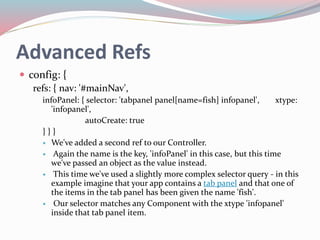 Advanced Refs 
 config: { 
refs: { nav: '#mainNav', 
infoPanel: { selector: 'tabpanel panel[name=fish] infopanel', xtype: 
'infopanel', 
autoCreate: true 
} } } 
 We've added a second ref to our Controller. 
 Again the name is the key, 'infoPanel' in this case, but this time 
we've passed an object as the value instead. 
 This time we've used a slightly more complex selector query - in this 
example imagine that your app contains a tab panel and that one of 
the items in the tab panel has been given the name 'fish'. 
 Our selector matches any Component with the xtype 'infopanel' 
inside that tab panel item. 
 