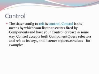 Control 
 The sister config to refs is control. Control is the 
means by which your listen to events fired by 
Components and have your Controller react in some 
way. Control accepts both ComponentQuery selectors 
and refs as its keys, and listener objects as values - for 
example: 
 
