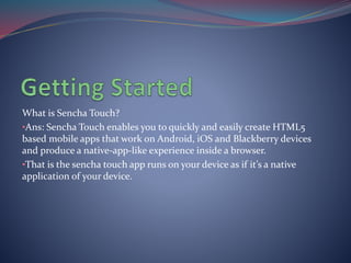 What is Sencha Touch? 
•Ans: Sencha Touch enables you to quickly and easily create HTML5 
based mobile apps that work on Android, iOS and Blackberry devices 
and produce a native-app-like experience inside a browser. 
•That is the sencha touch app runs on your device as if it’s a native 
application of your device. 
 
