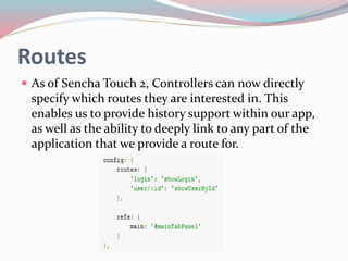 Routes 
 As of Sencha Touch 2, Controllers can now directly 
specify which routes they are interested in. This 
enables us to provide history support within our app, 
as well as the ability to deeply link to any part of the 
application that we provide a route for. 
 