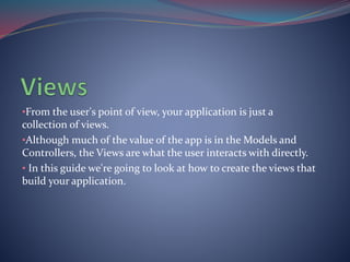•From the user's point of view, your application is just a 
collection of views. 
•Although much of the value of the app is in the Models and 
Controllers, the Views are what the user interacts with directly. 
• In this guide we're going to look at how to create the views that 
build your application. 
 
