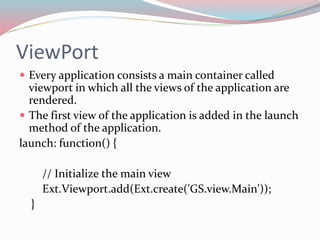 ViewPort 
 Every application consists a main container called 
viewport in which all the views of the application are 
rendered. 
 The first view of the application is added in the launch 
method of the application. 
launch: function() { 
// Initialize the main view 
Ext.Viewport.add(Ext.create('GS.view.Main')); 
} 
 