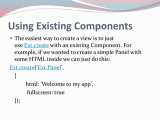 Using Existing Components 
 The easiest way to create a view is to just 
use Ext.create with an existing Component. For 
example, if we wanted to create a simple Panel with 
some HTML inside we can just do this: 
Ext.create('Ext.Panel', 
{ 
html: 'Welcome to my app', 
fullscreen: true 
}); 
 