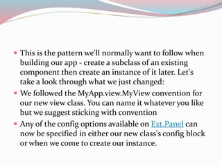  This is the pattern we'll normally want to follow when 
building our app - create a subclass of an existing 
component then create an instance of it later. Let's 
take a look through what we just changed: 
 We followed the MyApp.view.MyView convention for 
our new view class. You can name it whatever you like 
but we suggest sticking with convention 
 Any of the config options available on Ext.Panel can 
now be specified in either our new class's config block 
or when we come to create our instance. 
 