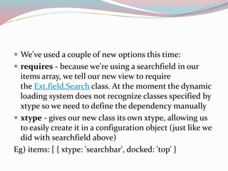  We've used a couple of new options this time: 
 requires - because we're using a searchfield in our 
items array, we tell our new view to require 
the Ext.field.Search class. At the moment the dynamic 
loading system does not recognize classes specified by 
xtype so we need to define the dependency manually 
 xtype - gives our new class its own xtype, allowing us 
to easily create it in a configuration object (just like we 
did with searchfield above) 
Eg) items: [ { xtype: 'searchbar', docked: 'top' } 
 