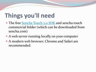 Things you'll need 
 The free Sencha Touch 2.0 SDK and sencha touch 
commercial folder (which can be downloaded from 
sencha.com) 
 A web server running locally on your computer 
 A modern web browser; Chrome and Safari are 
recommended. 
 