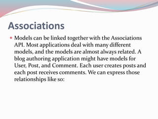 Associations 
 Models can be linked together with the Associations 
API. Most applications deal with many different 
models, and the models are almost always related. A 
blog authoring application might have models for 
User, Post, and Comment. Each user creates posts and 
each post receives comments. We can express those 
relationships like so: 
 