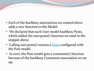  Each of the hasMany associations we created above 
adds a new function to the Model. 
 We declared that each User model hasMany Posts, 
which added the user.posts() function we used in the 
snippet above. 
 Calling user.posts() returns a Store configured with 
the Post model. 
 In turn, the Post model gets a comments() function 
because of the hasMany Comments association we set 
up. 
 