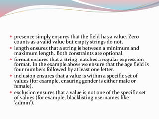  presence simply ensures that the field has a value. Zero 
counts as a valid value but empty strings do not. 
 length ensures that a string is between a minimum and 
maximum length. Both constraints are optional. 
 format ensures that a string matches a regular expression 
format. In the example above we ensure that the age field is 
four numbers followed by at least one letter. 
 inclusion ensures that a value is within a specific set of 
values (for example, ensuring gender is either male or 
female). 
 exclusion ensures that a value is not one of the specific set 
of values (for example, blacklisting usernames like 
'admin'). 
 