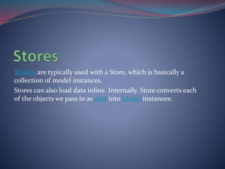 Models are typically used with a Store, which is basically a 
collection of model instances. 
Stores can also load data inline. Internally, Store converts each 
of the objects we pass in as data intoModel instances: 
 