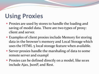 Using Proxies 
 Proxies are used by stores to handle the loading and 
saving of model data. There are two types of proxy: 
client and server. 
 Examples of client proxies include Memory for storing 
data in the browser's memory and Local Storage which 
uses the HTML 5 local storage feature when available. 
 Server proxies handle the marshaling of data to some 
remote server and exampl 
 Proxies can be defined directly on a model, like so:es 
include Ajax, JsonP, and Rest. 
 