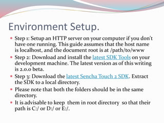 Environment Setup. 
 Step 1: Setup an HTTP server on your computer if you don't 
have one running. This guide assumes that the host name 
is localhost, and the document root is at /path/to/www 
 Step 2: Download and install the latest SDK Tools on your 
development machine. The latest version as of this writing 
is 2.0.0 beta. 
 Step 3: Download the latest Sencha Touch 2 SDK. Extract 
the SDK to a local directory. 
 Please note that both the folders should be in the same 
directory. 
 It is advisable to keep them in root directory so that their 
path is C:/ or D:/ or E:/. 
 