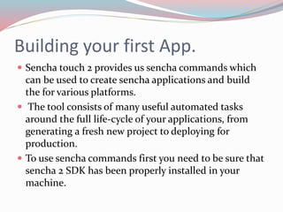 Building your first App. 
 Sencha touch 2 provides us sencha commands which 
can be used to create sencha applications and build 
the for various platforms. 
 The tool consists of many useful automated tasks 
around the full life-cycle of your applications, from 
generating a fresh new project to deploying for 
production. 
 To use sencha commands first you need to be sure that 
sencha 2 SDK has been properly installed in your 
machine. 
 