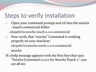 Steps to verify installation 
1. Open your command prompt and cd into the sencha 
–touch commercial folder. 
cd/path/to/sencha-touch-2.0.0-commercial 
2. Now verify that “sencha” Command is working 
properly on your machine: 
cd/path/to/sencha-touch-2.0.0-commercial 
sencha 
If a help message appears with the first line that says: 
"Sencha Command v2.0.0 for Sencha Touch 2", you 
are all set. 
 