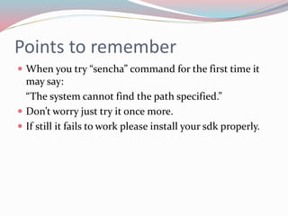 Points to remember 
 When you try “sencha” command for the first time it 
may say: 
“The system cannot find the path specified.” 
 Don’t worry just try it once more. 
 If still it fails to work please install your sdk properly. 
 