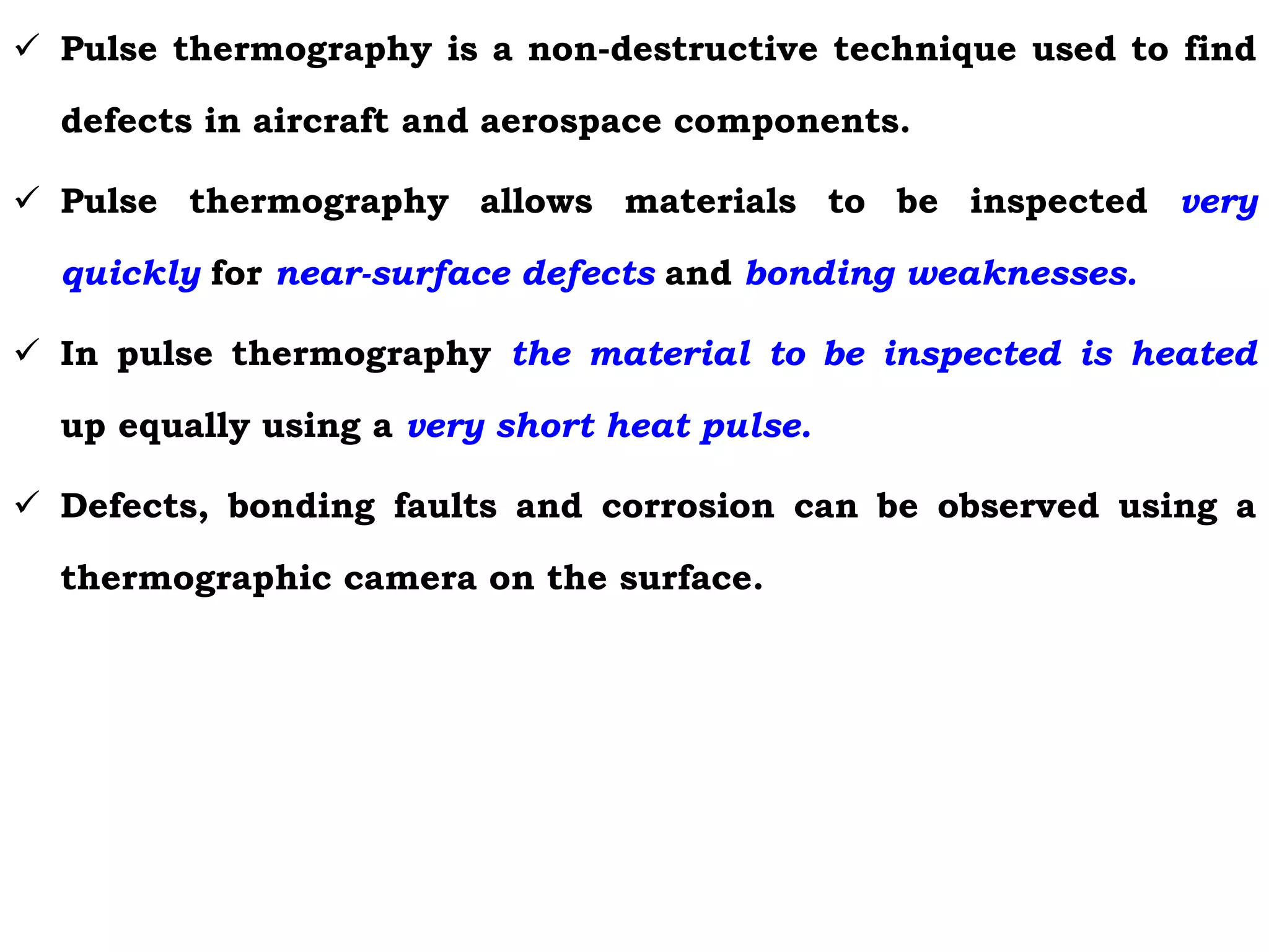  Pulse thermography is a non-destructive technique used to find
defects in aircraft and aerospace components.
 Pulse thermography allows materials to be inspected very
quickly for near-surface defects and bonding weaknesses.
 In pulse thermography the material to be inspected is heated
up equally using a very short heat pulse.
 Defects, bonding faults and corrosion can be observed using a
thermographic camera on the surface.
 