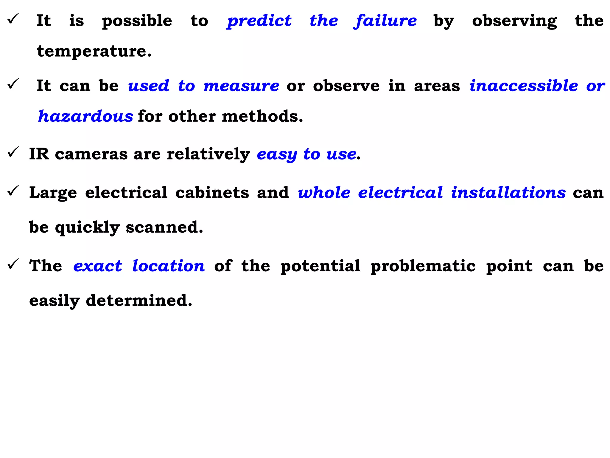  It is possible to predict the failure by observing the
temperature.
 It can be used to measure or observe in areas inaccessible or
hazardous for other methods.
 IR cameras are relatively easy to use.
 Large electrical cabinets and whole electrical installations can
be quickly scanned.
 The exact location of the potential problematic point can be
easily determined.
 