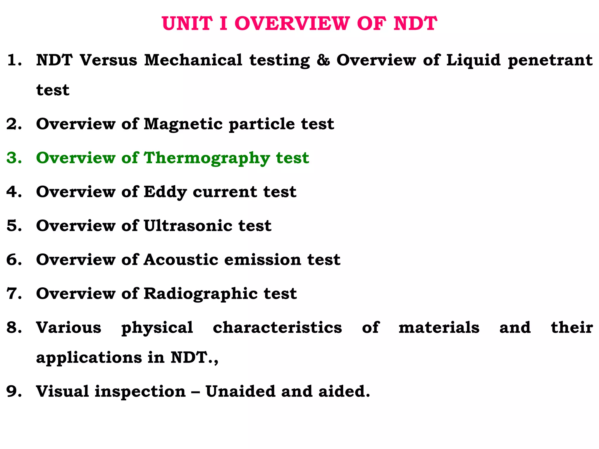 UNIT I OVERVIEW OF NDT
1. NDT Versus Mechanical testing & Overview of Liquid penetrant
test
2. Overview of Magnetic particle test
3. Overview of Thermography test
4. Overview of Eddy current test
5. Overview of Ultrasonic test
6. Overview of Acoustic emission test
7. Overview of Radiographic test
8. Various physical characteristics of materials and their
applications in NDT.,
9. Visual inspection – Unaided and aided.
 