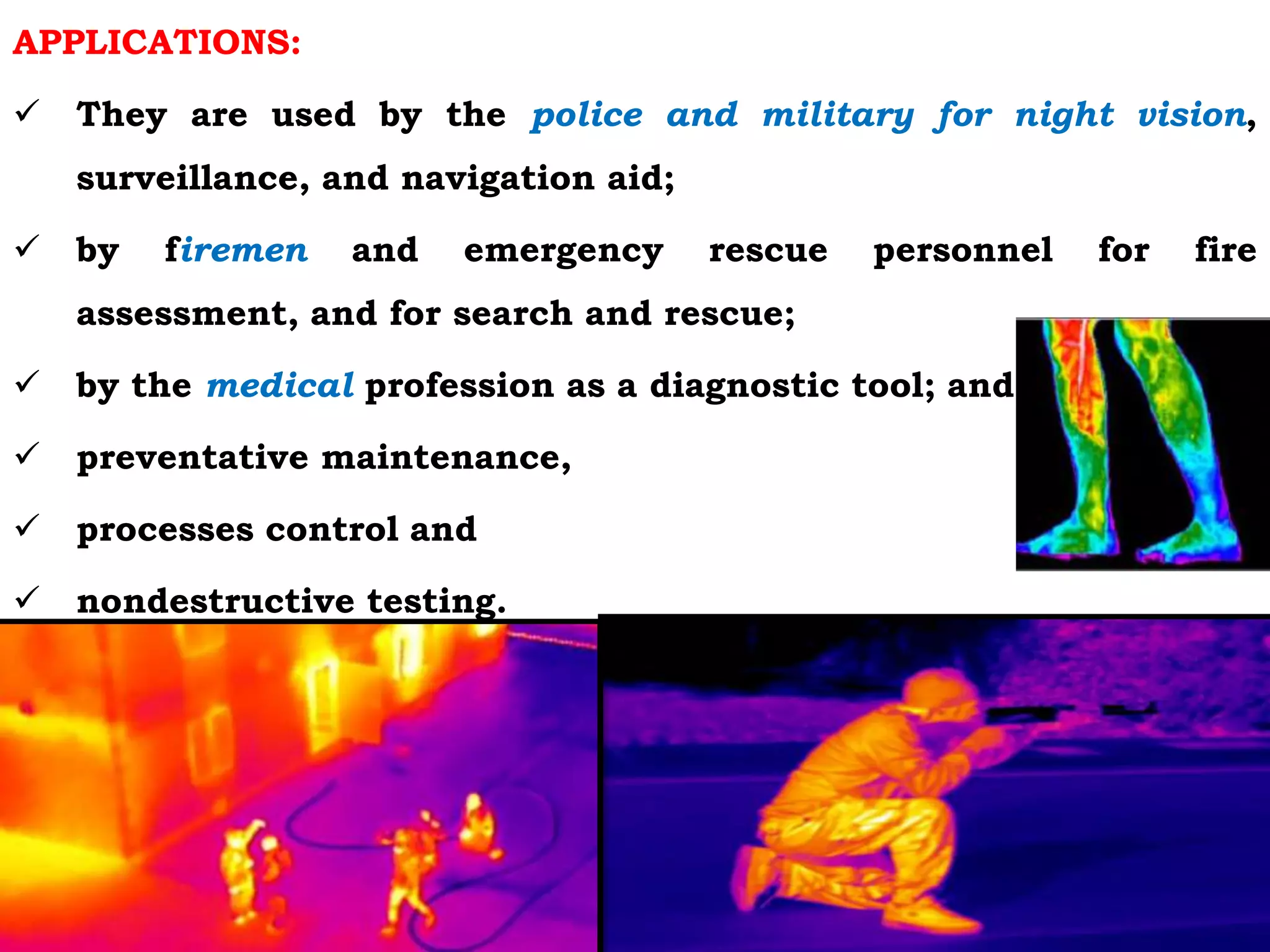 APPLICATIONS:
 They are used by the police and military for night vision,
surveillance, and navigation aid;
 by firemen and emergency rescue personnel for fire
assessment, and for search and rescue;
 by the medical profession as a diagnostic tool; and
 preventative maintenance,
 processes control and
 nondestructive testing.
 