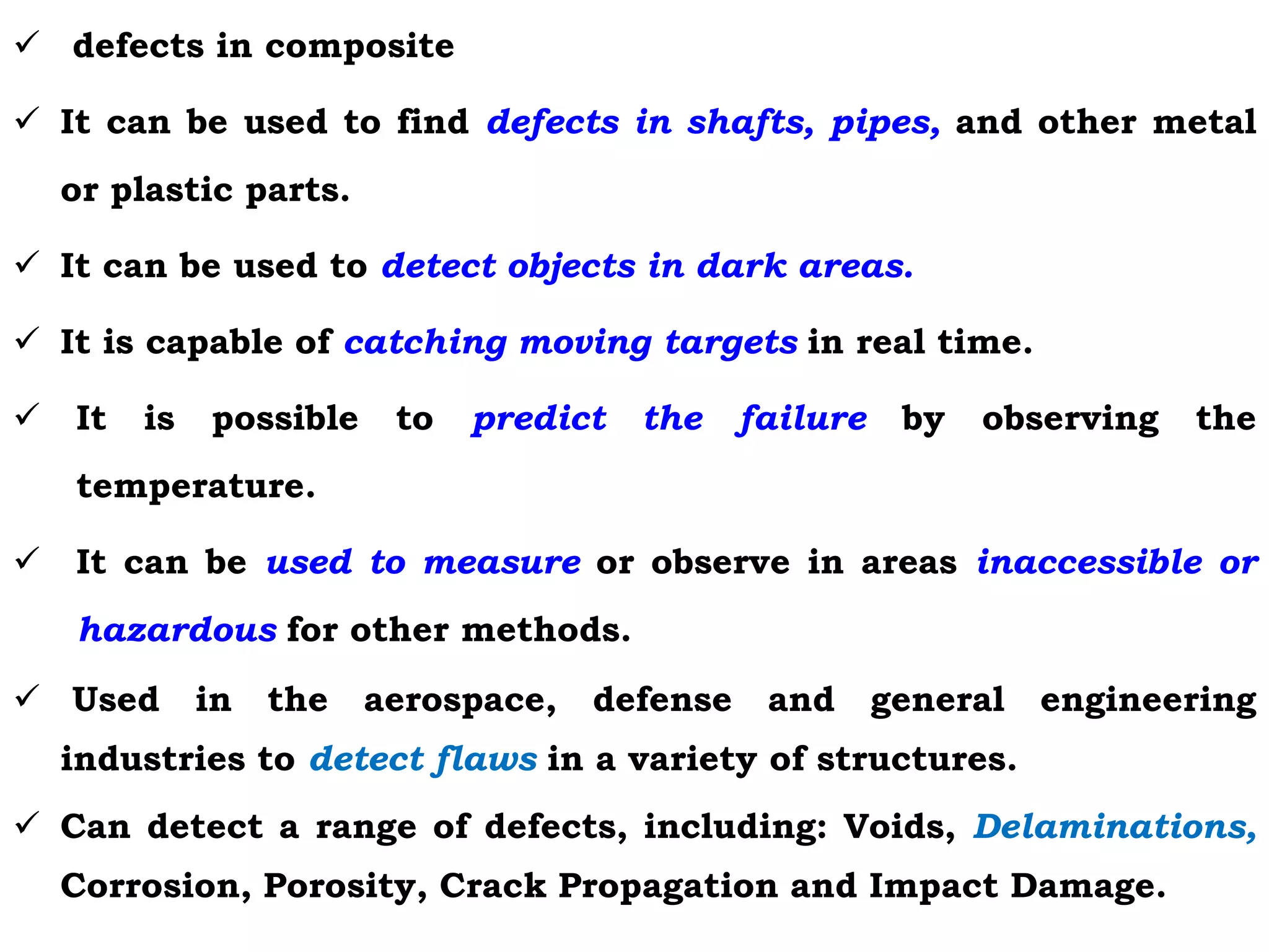  defects in composite
 It can be used to find defects in shafts, pipes, and other metal
or plastic parts.
 It can be used to detect objects in dark areas.
 It is capable of catching moving targets in real time.
 It is possible to predict the failure by observing the
temperature.
 It can be used to measure or observe in areas inaccessible or
hazardous for other methods.
 Used in the aerospace, defense and general engineering
industries to detect flaws in a variety of structures.
 Can detect a range of defects, including: Voids, Delaminations,
Corrosion, Porosity, Crack Propagation and Impact Damage.
 