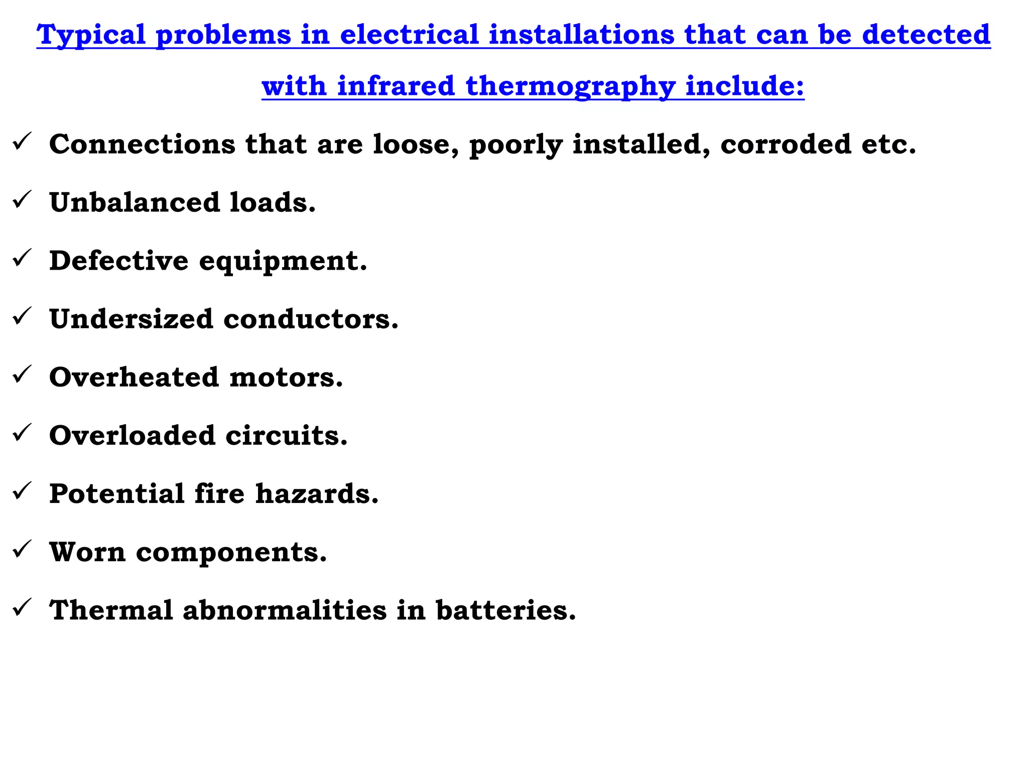 Typical problems in electrical installations that can be detected
with infrared thermography include:
 Connections that are loose, poorly installed, corroded etc.
 Unbalanced loads.
 Defective equipment.
 Undersized conductors.
 Overheated motors.
 Overloaded circuits.
 Potential fire hazards.
 Worn components.
 Thermal abnormalities in batteries.
 
