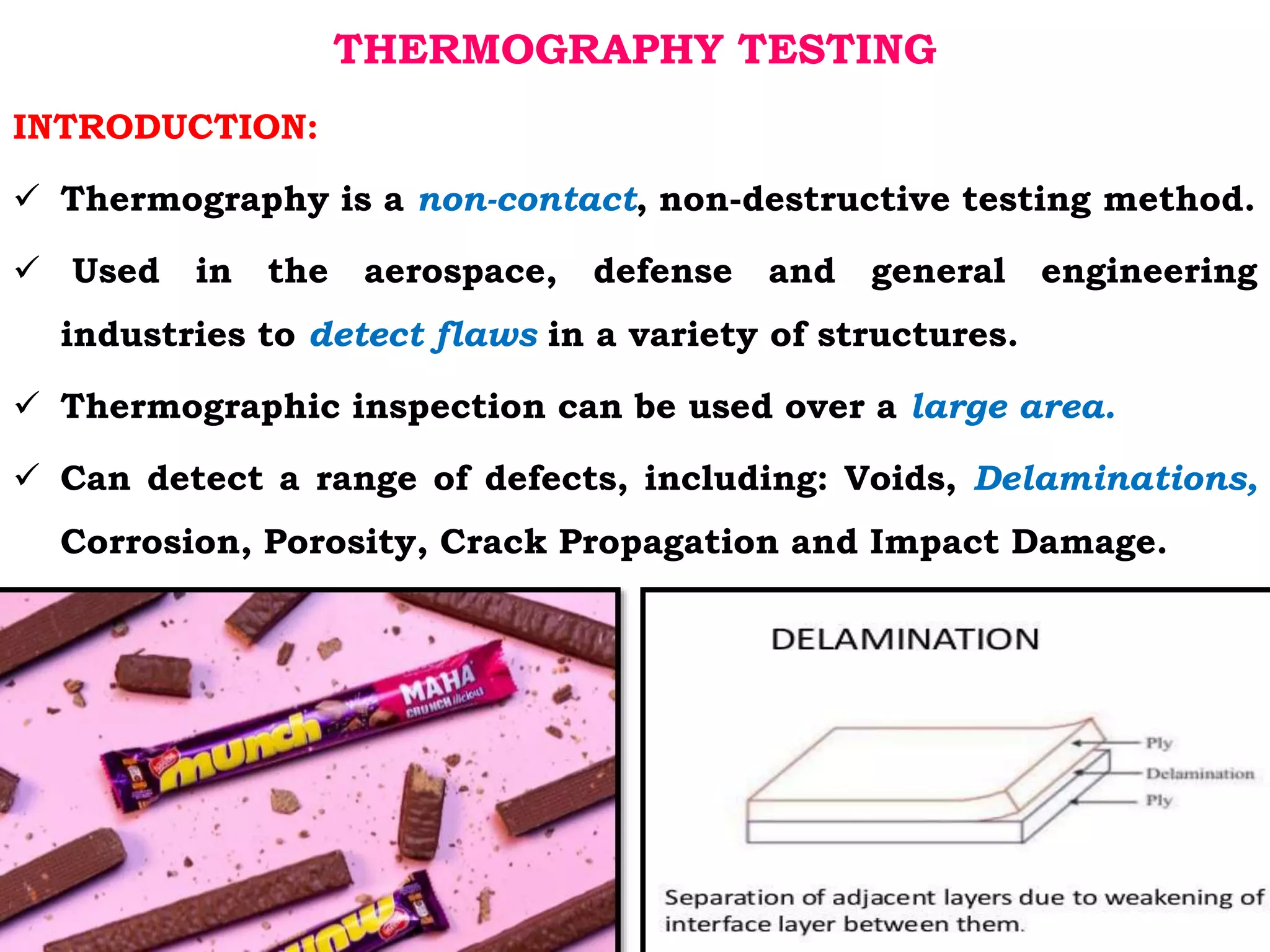 THERMOGRAPHY TESTING
INTRODUCTION:
 Thermography is a non-contact, non-destructive testing method.
 Used in the aerospace, defense and general engineering
industries to detect flaws in a variety of structures.
 Thermographic inspection can be used over a large area.
 Can detect a range of defects, including: Voids, Delaminations,
Corrosion, Porosity, Crack Propagation and Impact Damage.
 