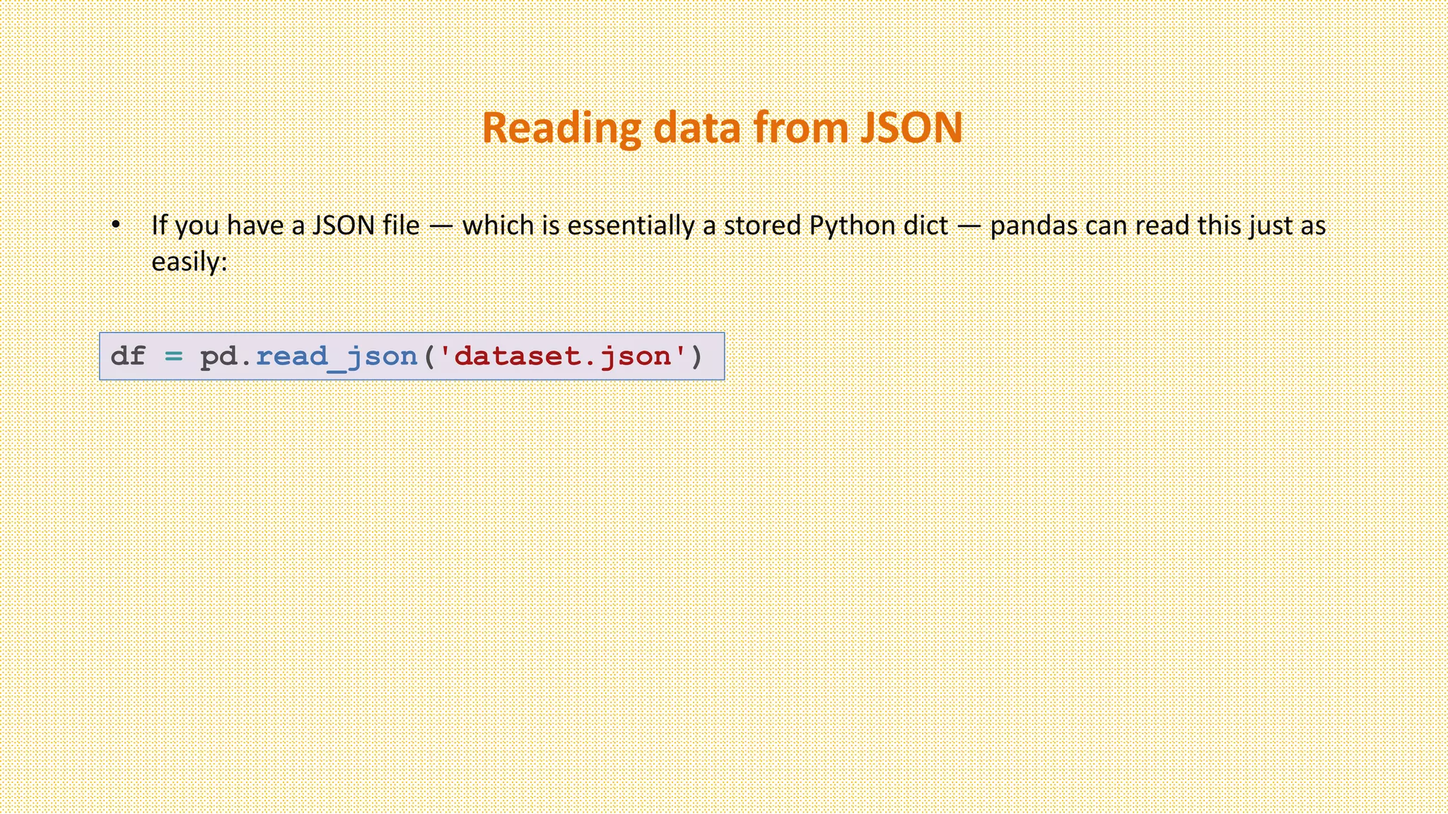 Reading data from JSON
• If you have a JSON file — which is essentially a stored Python dict — pandas can read this just as
easily:
df = pd.read_json('dataset.json')
 