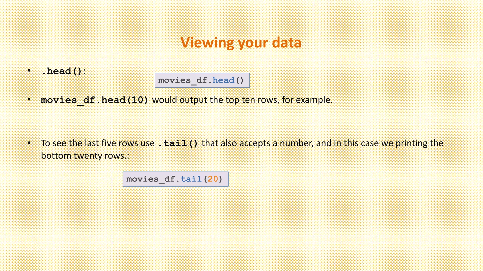 Viewing your data
• .head():
• movies_df.head(10) would output the top ten rows, for example.
• To see the last five rows use .tail() that also accepts a number, and in this case we printing the
bottom twenty rows.:
movies_df.head()
movies_df.tail(20)
 