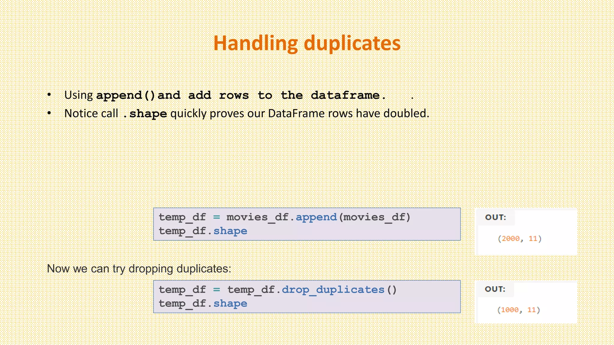 Handling duplicates
• Using append()and add rows to the dataframe. .
• Notice call .shape quickly proves our DataFrame rows have doubled.
temp_df = movies_df.append(movies_df)
temp_df.shape
Now we can try dropping duplicates:
temp_df = temp_df.drop_duplicates()
temp_df.shape
 