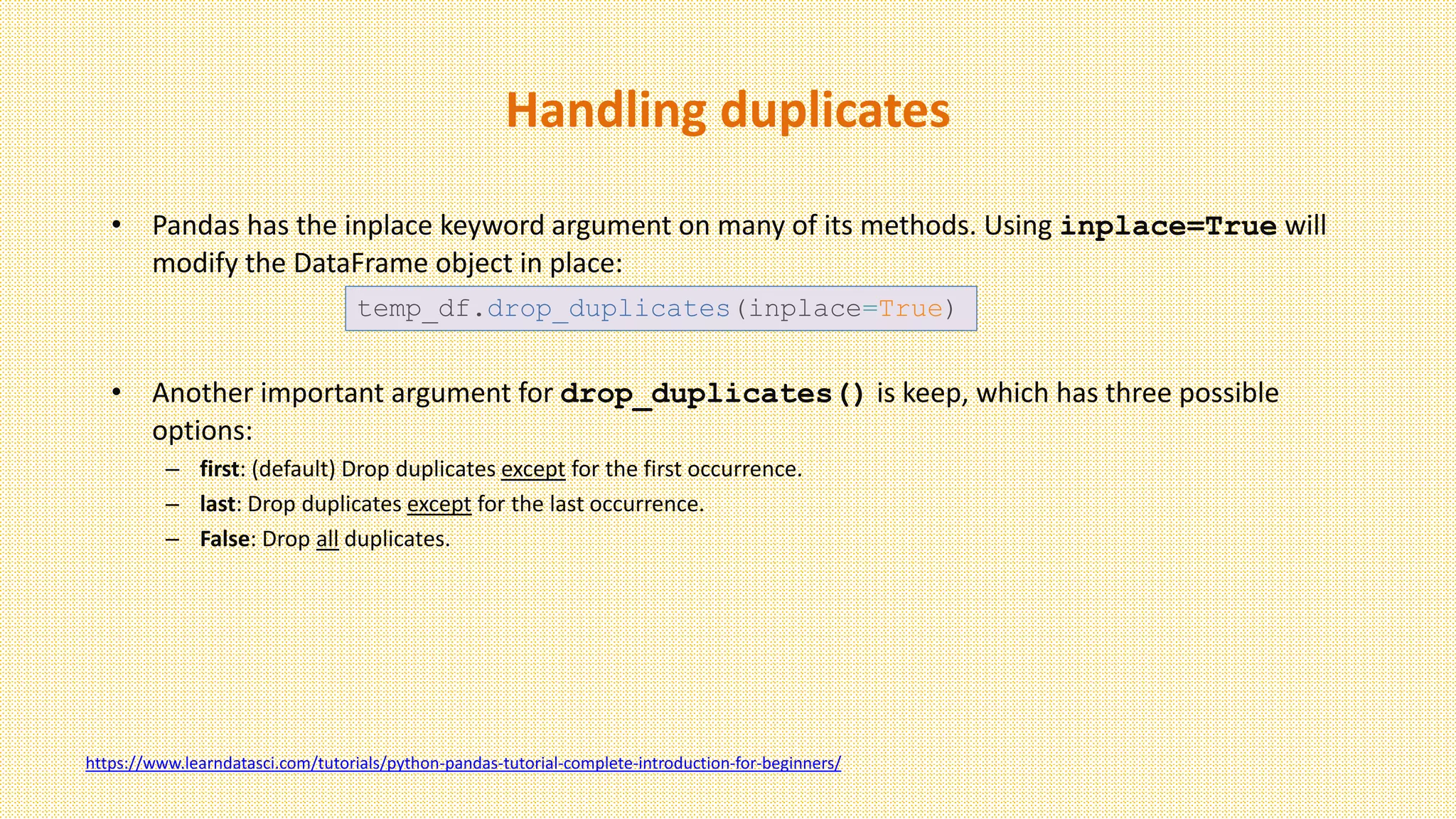 Handling duplicates
• Pandas has the inplace keyword argument on many of its methods. Using inplace=True will
modify the DataFrame object in place:
• Another important argument for drop_duplicates() is keep, which has three possible
options:
– first: (default) Drop duplicates except for the first occurrence.
– last: Drop duplicates except for the last occurrence.
– False: Drop all duplicates.
temp_df.drop_duplicates(inplace=True)
https://www.learndatasci.com/tutorials/python-pandas-tutorial-complete-introduction-for-beginners/
 