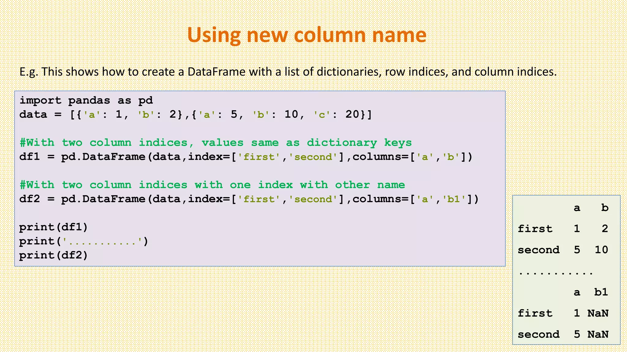 Using new column name
import pandas as pd
data = [{'a': 1, 'b': 2},{'a': 5, 'b': 10, 'c': 20}]
#With two column indices, values same as dictionary keys
df1 = pd.DataFrame(data,index=['first','second'],columns=['a','b'])
#With two column indices with one index with other name
df2 = pd.DataFrame(data,index=['first','second'],columns=['a','b1'])
print(df1)
print('...........')
print(df2)
E.g. This shows how to create a DataFrame with a list of dictionaries, row indices, and column indices.
a b
first 1 2
second 5 10
...........
a b1
first 1 NaN
second 5 NaN
 