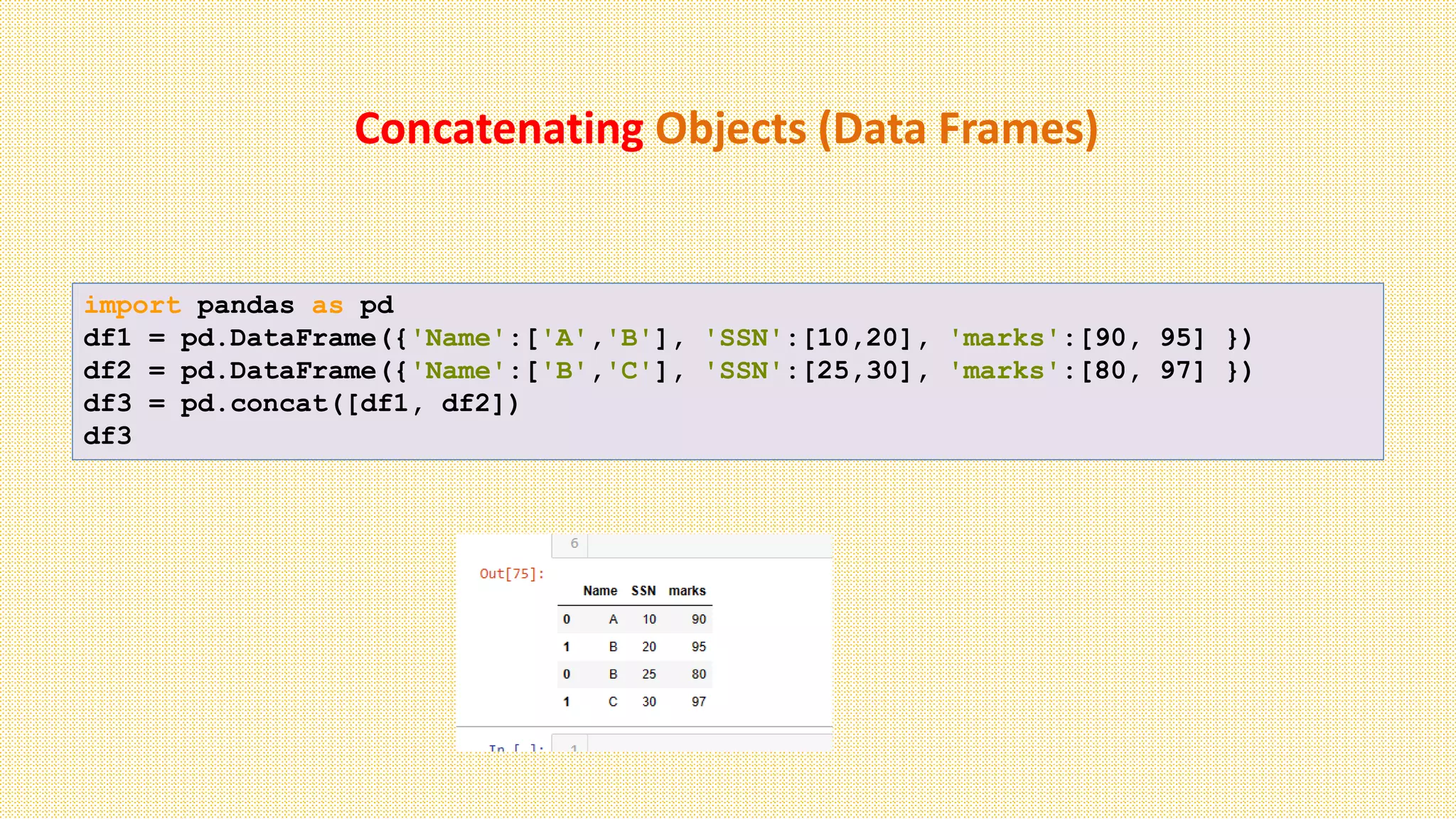 Concatenating Objects (Data Frames)
import pandas as pd
df1 = pd.DataFrame({'Name':['A','B'], 'SSN':[10,20], 'marks':[90, 95] })
df2 = pd.DataFrame({'Name':['B','C'], 'SSN':[25,30], 'marks':[80, 97] })
df3 = pd.concat([df1, df2])
df3
 