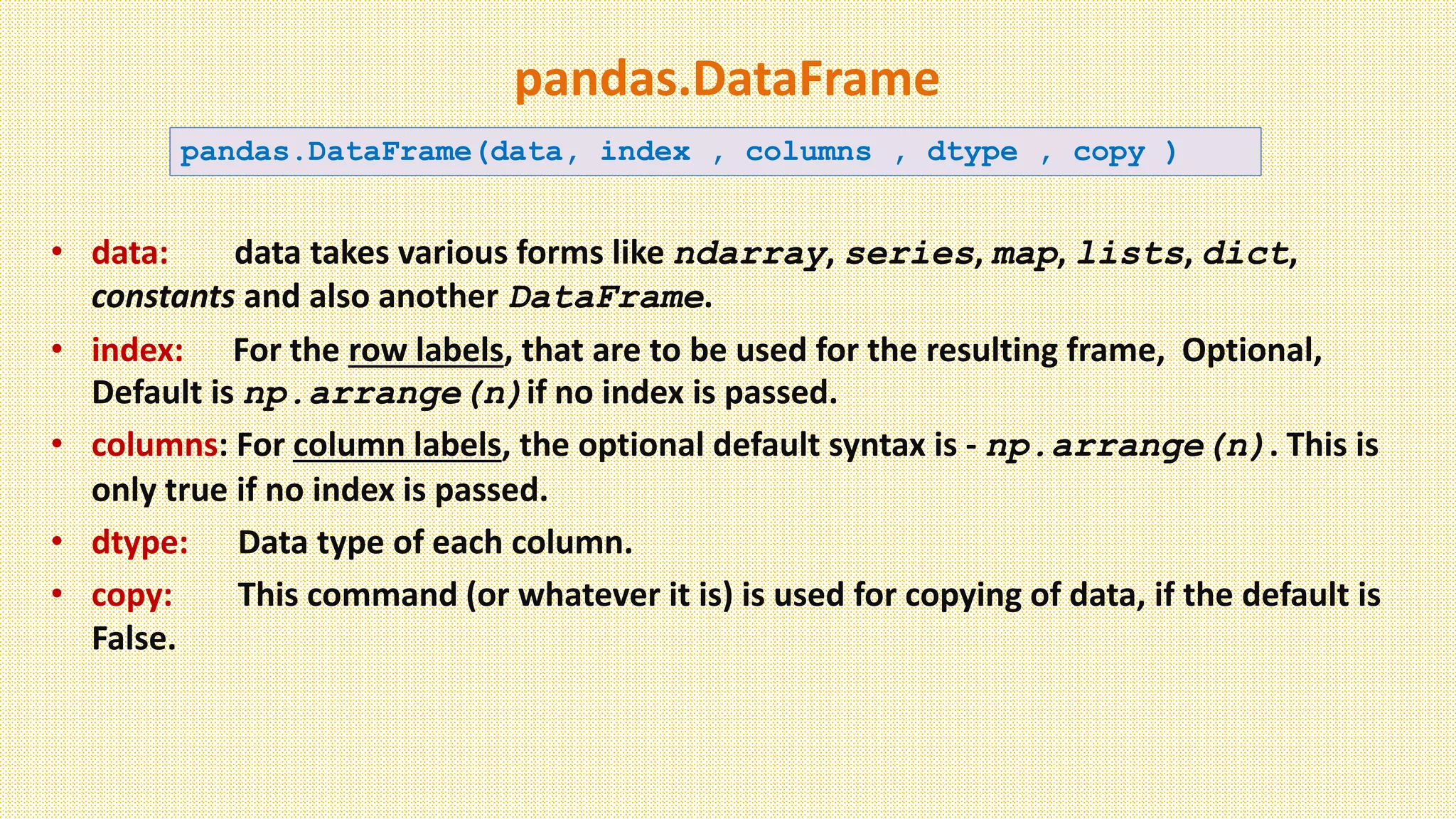 pandas.DataFrame
• data: data takes various forms like ndarray, series, map, lists, dict,
constants and also another DataFrame.
• index: For the row labels, that are to be used for the resulting frame, Optional,
Default is np.arrange(n)if no index is passed.
• columns: For column labels, the optional default syntax is - np.arrange(n). This is
only true if no index is passed.
• dtype: Data type of each column.
• copy: This command (or whatever it is) is used for copying of data, if the default is
False.
pandas.DataFrame(data, index , columns , dtype , copy )
 