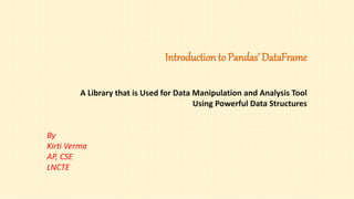 Introduction to Pandas’ DataFrame
A Library that is Used for Data Manipulation and Analysis Tool
Using Powerful Data Structures
By
Kirti Verma
AP, CSE
LNCTE
 