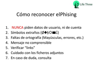 Cómo reconocer elPhising
1. NUNCA piden datos de usuario, ni de cuenta
2. Símbolos extraños (Ø♠§☼▬↨)
3. Faltas de ortografía (Mayúsculas, errores, etc.)
4. Mensaje no comprensible
5. Verificar “links”
6. Cuidado con los ficheros adjuntos
7. En caso de duda, consulta
 