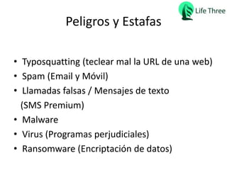 Peligros y Estafas
• Typosquatting (teclear mal la URL de una web)
• Spam (Email y Móvil)
• Llamadas falsas / Mensajes de texto
(SMS Premium)
• Malware
• Virus (Programas perjudiciales)
• Ransomware (Encriptación de datos)
 