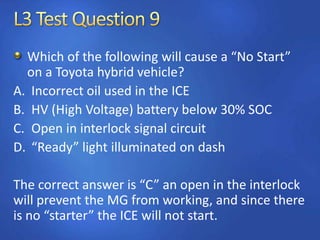 Which of the following will cause a “No Start”
on a Toyota hybrid vehicle?
A. Incorrect oil used in the ICE
B. HV (High Voltage) battery below 30% SOC
C. Open in interlock signal circuit
D. “Ready” light illuminated on dash
The correct answer is “C” an open in the interlock
will prevent the MG from working, and since there
is no “starter” the ICE will not start.
 