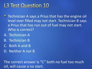 Technician A says a Prius that has the engine oil
level over filled may not start. Technician B says
a Prius that has run out of fuel may not start.
Who is correct?
A. Technician A
B. Technician B
C. Both A and B
D. Neither A nor B
The correct answer is “C” both no fuel too much
oil, will cause a no start.
 
