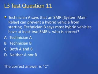 Technician A says that an SMR (System Main
Relay) can prevent a hybrid vehicle from
starting. Technician B says most hybrid vehicles
have at least two SMR’s. who is correct?
A. Technician A
B. Technician B
C. Both A and B
D. Neither A nor B
The correct answer is “C”.
 