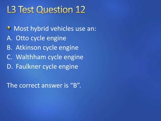 Most hybrid vehicles use an:
A. Otto cycle engine
B. Atkinson cycle engine
C. Walthham cycle engine
D. Faulkner cycle engine
The correct answer is “B”.
 