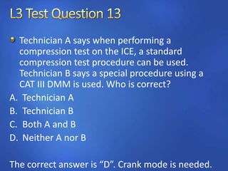 Technician A says when performing a
compression test on the ICE, a standard
compression test procedure can be used.
Technician B says a special procedure using a
CAT III DMM is used. Who is correct?
A. Technician A
B. Technician B
C. Both A and B
D. Neither A nor B
The correct answer is “D”. Crank mode is needed.
 