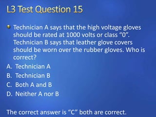 Technician A says that the high voltage gloves
should be rated at 1000 volts or class “0”.
Technician B says that leather glove covers
should be worn over the rubber gloves. Who is
correct?
A. Technician A
B. Technician B
C. Both A and B
D. Neither A nor B
The correct answer is “C” both are correct.
 