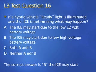 If a hybrid vehicle “Ready” light is illuminated
and the, ICE is not running what may happen?
A. The ICE may start due to the low 12 volt
battery voltage
B. The ICE may start due to low high voltage
battery voltage
C. Both A and B
D. Neither A nor B
The correct answer is “B” the ICE may start
 