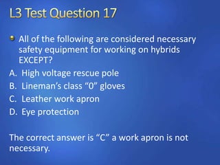 All of the following are considered necessary
safety equipment for working on hybrids
EXCEPT?
A. High voltage rescue pole
B. Lineman’s class “0” gloves
C. Leather work apron
D. Eye protection
The correct answer is “C” a work apron is not
necessary.
 