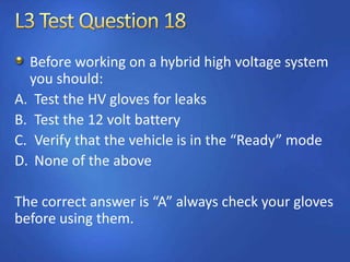 Before working on a hybrid high voltage system
you should:
A. Test the HV gloves for leaks
B. Test the 12 volt battery
C. Verify that the vehicle is in the “Ready” mode
D. None of the above
The correct answer is “A” always check your gloves
before using them.
 
