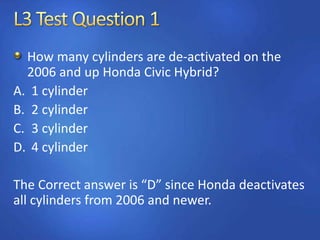 How many cylinders are de-activated on the
2006 and up Honda Civic Hybrid?
A. 1 cylinder
B. 2 cylinder
C. 3 cylinder
D. 4 cylinder
The Correct answer is “D” since Honda deactivates
all cylinders from 2006 and newer.
 